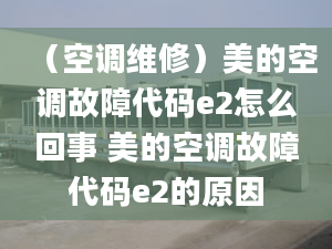 （空調(diào)維修）美的空調(diào)故障代碼e2怎么回事 美的空調(diào)故障代碼e2的原因