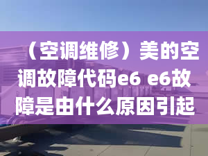 （空調(diào)維修）美的空調(diào)故障代碼e6 e6故障是由什么原因引起