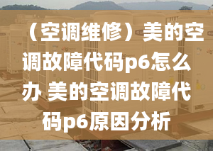 （空調(diào)維修）美的空調(diào)故障代碼p6怎么辦 美的空調(diào)故障代碼p6原因分析