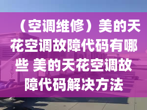 （空調(diào)維修）美的天花空調(diào)故障代碼有哪些 美的天花空調(diào)故障代碼解決方法