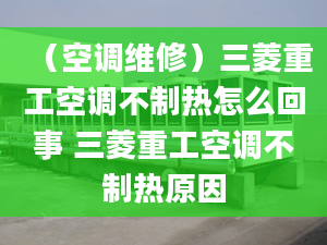 （空調(diào)維修）三菱重工空調(diào)不制熱怎么回事 三菱重工空調(diào)不制熱原因