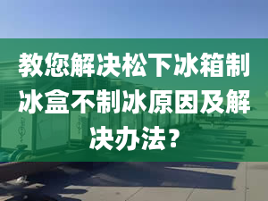 教您解決松下冰箱制冰盒不制冰原因及解決辦法？