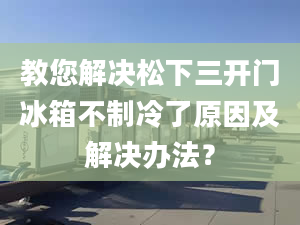 教您解決松下三開門冰箱不制冷了原因及解決辦法？