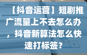 【抖音運(yùn)營(yíng)】短劇推廣流量上不去怎么辦，抖音新算法怎么快速打標(biāo)簽？