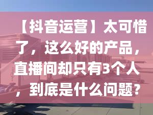 【抖音運(yùn)營】太可惜了，這么好的產(chǎn)品，直播間卻只有3個(gè)人，到底是什么問題？