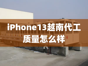 iPhone13越南代工質(zhì)量怎么樣