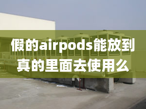 假的airpods能放到真的里面去使用么