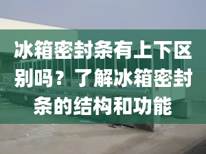 冰箱密封條有上下區(qū)別嗎？了解冰箱密封條的結(jié)構(gòu)和功能