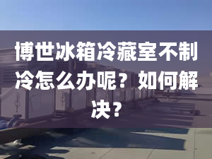 博世冰箱冷藏室不制冷怎么辦呢？如何解決？