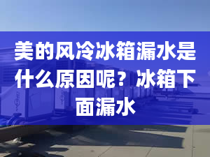 美的風(fēng)冷冰箱漏水是什么原因呢？冰箱下面漏水