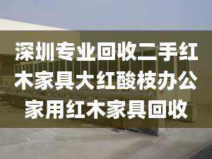 深圳專業(yè)回收二手紅木家具大紅酸枝辦公家用紅木家具回收