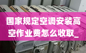 國家規(guī)定空調安裝高空作業(yè)費怎么收取_