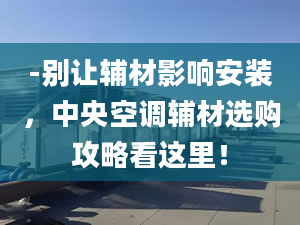 -別讓輔材影響安裝，中央空調(diào)輔材選購攻略看這里！