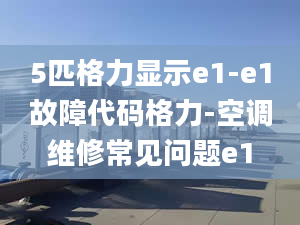 5匹格力顯示e1-e1故障代碼格力-空調(diào)維修常見問題e1