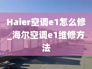 Haier空調(diào)e1怎么修_海爾空調(diào)e1維修方法