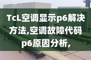 TcL空調(diào)顯示p6解決方法,空調(diào)故障代碼p6原因分析,