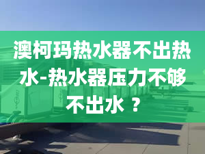 澳柯瑪熱水器不出熱水-熱水器壓力不夠不出水 ？