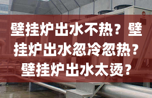 壁掛爐出水不熱？壁掛爐出水忽冷忽熱？壁掛爐出水太燙？