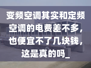 變頻空調(diào)其實(shí)和定頻空調(diào)的電費(fèi)差不多，也便宜不了幾塊錢(qián)，這是真的嗎_