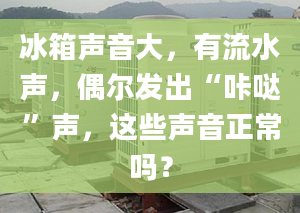 冰箱聲音大，有流水聲，偶爾發(fā)出“咔噠”聲，這些聲音正常嗎？