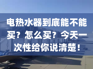 電熱水器到底能不能買？怎么買？今天一次性給你說清楚！