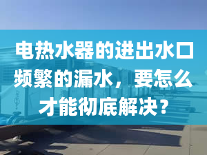 電熱水器的進出水口頻繁的漏水，要怎么才能徹底解決？