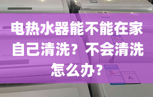 電熱水器能不能在家自己清洗？不會清洗怎么辦？