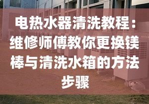 電熱水器清洗教程：維修師傅教你更換鎂棒與清洗水箱的方法步驟