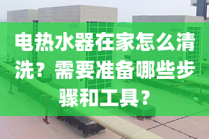 電熱水器在家怎么清洗？需要準(zhǔn)備哪些步驟和工具？