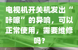 電視機(jī)開關(guān)機(jī)發(fā)出“咔嚓”的異響，可以正常使用，需要維修嗎？