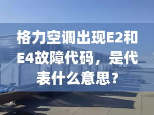 格力空調出現(xiàn)E2和E4故障代碼，是代表什么意思？