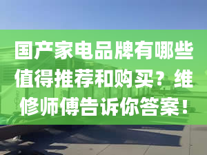 國產(chǎn)家電品牌有哪些值得推薦和購買？維修師傅告訴你答案！