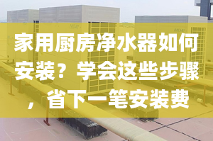 家用廚房凈水器如何安裝？學(xué)會這些步驟，省下一筆安裝費