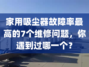 家用吸塵器故障率最高的7個維修問題，你遇到過哪一個？