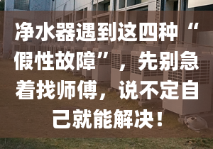 凈水器遇到這四種“假性故障”，先別急著找?guī)煾?，說不定自己就能解決！