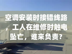 空調安裝時接錯線路，工人在維修時觸電墜亡，誰來負責？