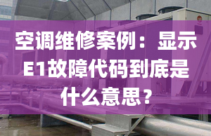 空調(diào)維修案例：顯示E1故障代碼到底是什么意思？