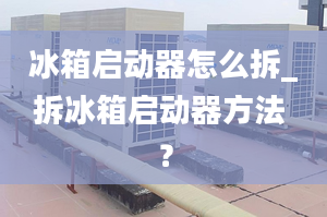 冰箱啟動器怎么拆_拆冰箱啟動器方法 ？