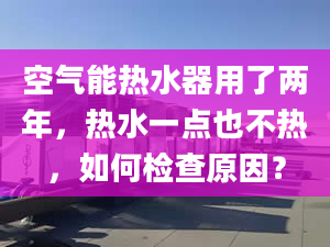 空氣能熱水器用了兩年，熱水一點也不熱，如何檢查原因？