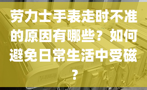 勞力士手表走時不準的原因有哪些？如何避免日常生活中受磁？