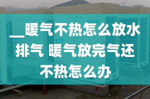 __暖氣不熱怎么放水排氣 暖氣放完氣還不熱怎么辦