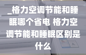 _格力空調(diào)節(jié)能和睡眠哪個省電 格力空調(diào)節(jié)能和睡眠區(qū)別是什么