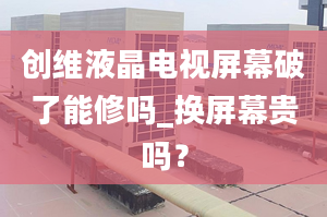 創(chuàng)維液晶電視屏幕破了能修嗎_換屏幕貴嗎？