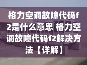 格力空調(diào)故障代碼f2是什么意思 格力空調(diào)故障代碼f2解決方法【詳解】