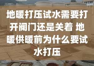 地暖打壓試水需要打開閥門還是關(guān)著 地暖供暖前為什么要試水打壓