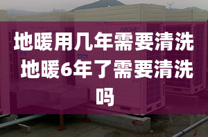 地暖用幾年需要清洗 地暖6年了需要清洗嗎