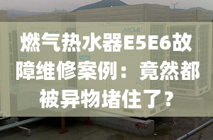 燃氣熱水器E5E6故障維修案例：竟然都被異物堵住了？