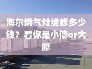 海爾燃氣灶維修多少錢？看你是小修or大修