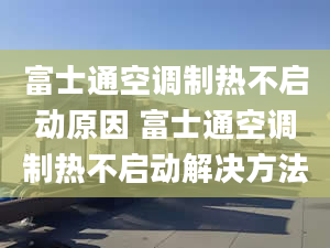 富士通空調(diào)制熱不啟動原因 富士通空調(diào)制熱不啟動解決方法