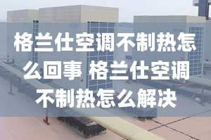 格蘭仕空調(diào)不制熱怎么回事 格蘭仕空調(diào)不制熱怎么解決